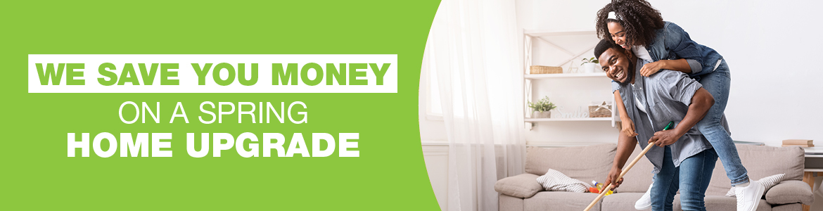 WE SAVE YOU MONEY ON A SPRING HOME UPGRADE